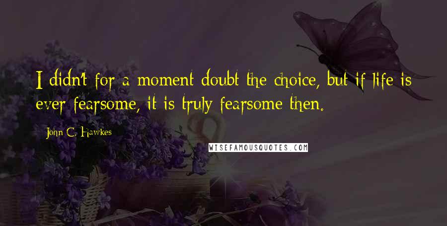 John C. Hawkes Quotes: I didn't for a moment doubt the choice, but if life is ever fearsome, it is truly fearsome then.