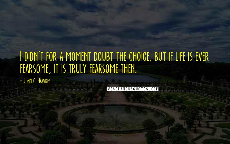 John C. Hawkes Quotes: I didn't for a moment doubt the choice, but if life is ever fearsome, it is truly fearsome then.