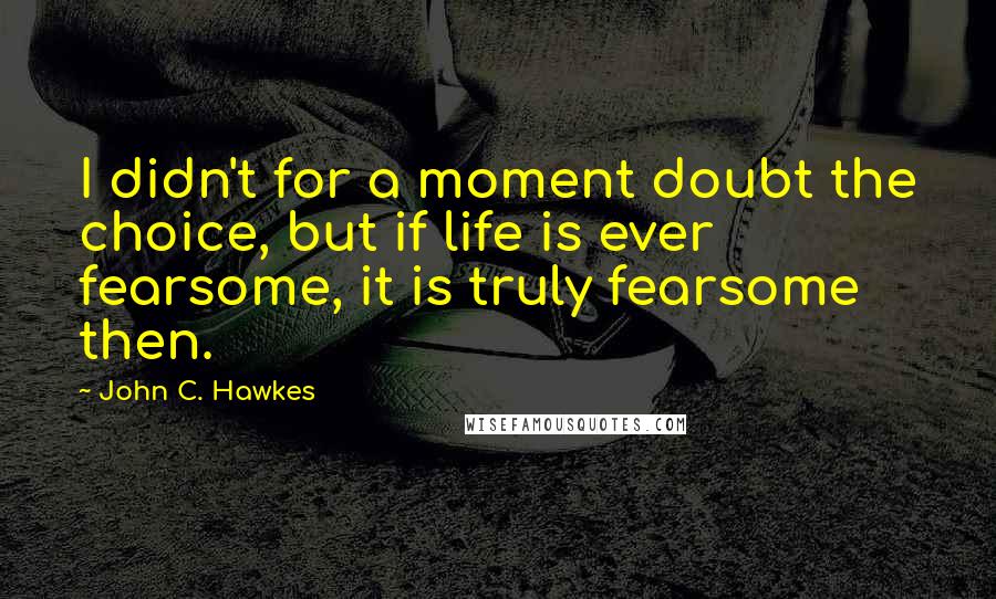 John C. Hawkes Quotes: I didn't for a moment doubt the choice, but if life is ever fearsome, it is truly fearsome then.