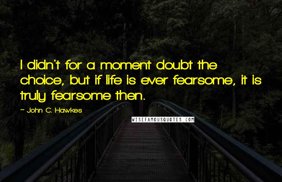 John C. Hawkes Quotes: I didn't for a moment doubt the choice, but if life is ever fearsome, it is truly fearsome then.