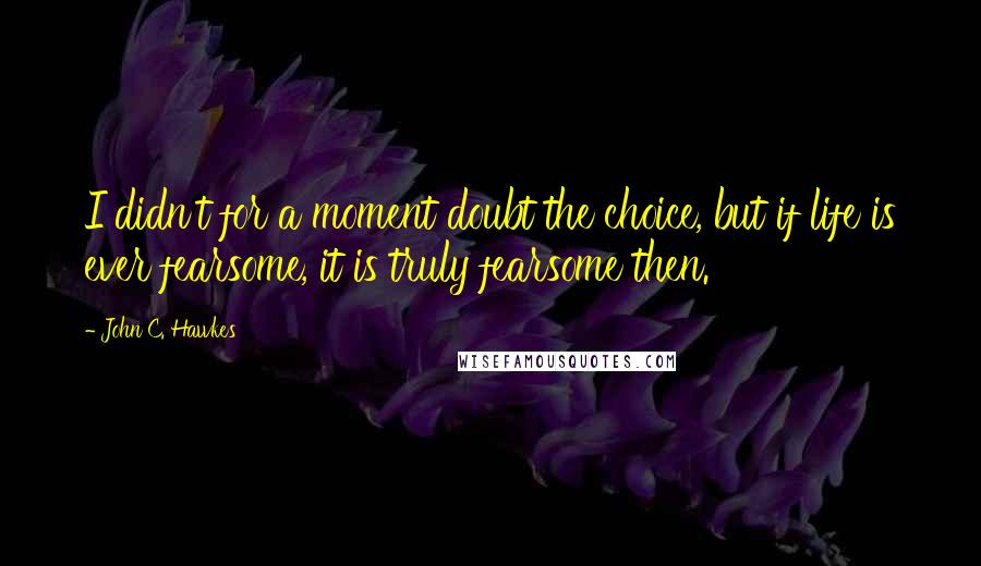 John C. Hawkes Quotes: I didn't for a moment doubt the choice, but if life is ever fearsome, it is truly fearsome then.