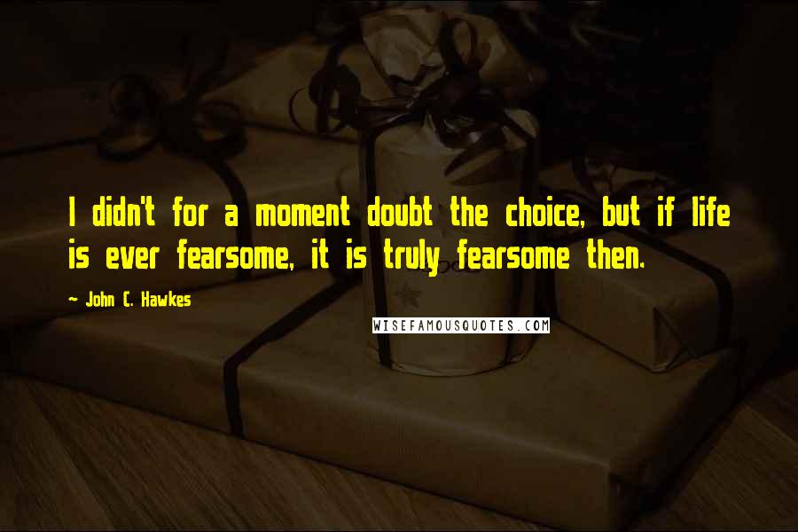 John C. Hawkes Quotes: I didn't for a moment doubt the choice, but if life is ever fearsome, it is truly fearsome then.