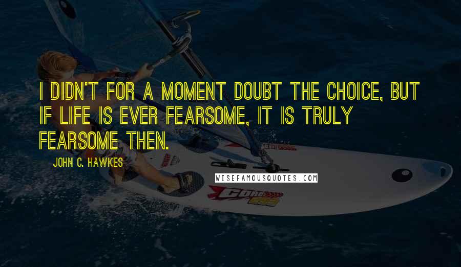 John C. Hawkes Quotes: I didn't for a moment doubt the choice, but if life is ever fearsome, it is truly fearsome then.