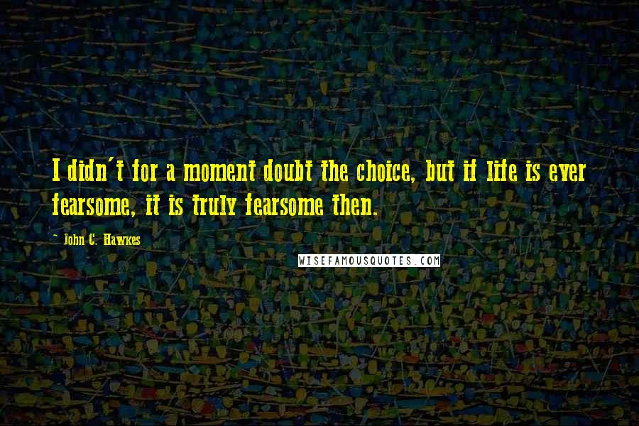 John C. Hawkes Quotes: I didn't for a moment doubt the choice, but if life is ever fearsome, it is truly fearsome then.