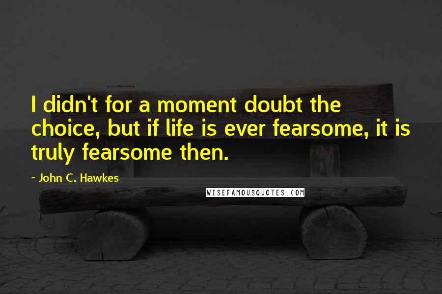 John C. Hawkes Quotes: I didn't for a moment doubt the choice, but if life is ever fearsome, it is truly fearsome then.