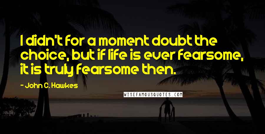 John C. Hawkes Quotes: I didn't for a moment doubt the choice, but if life is ever fearsome, it is truly fearsome then.