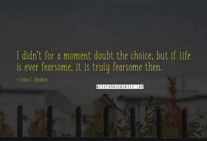 John C. Hawkes Quotes: I didn't for a moment doubt the choice, but if life is ever fearsome, it is truly fearsome then.