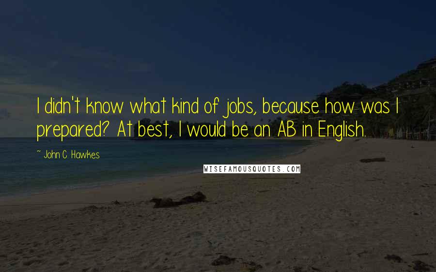 John C. Hawkes Quotes: I didn't know what kind of jobs, because how was I prepared? At best, I would be an AB in English.