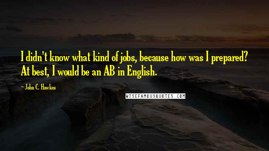 John C. Hawkes Quotes: I didn't know what kind of jobs, because how was I prepared? At best, I would be an AB in English.