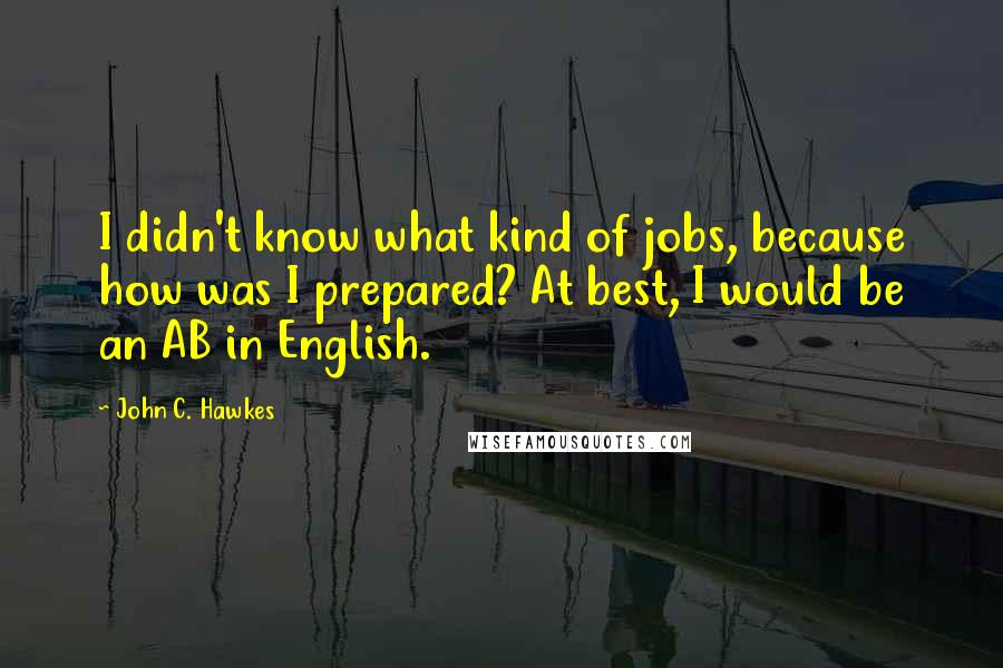 John C. Hawkes Quotes: I didn't know what kind of jobs, because how was I prepared? At best, I would be an AB in English.