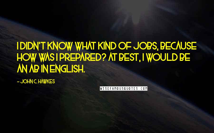 John C. Hawkes Quotes: I didn't know what kind of jobs, because how was I prepared? At best, I would be an AB in English.