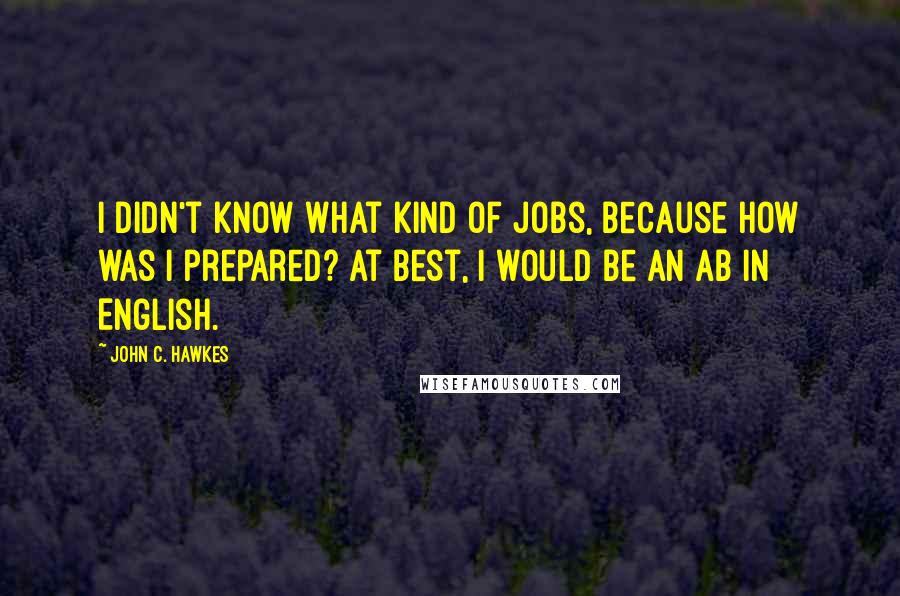 John C. Hawkes Quotes: I didn't know what kind of jobs, because how was I prepared? At best, I would be an AB in English.