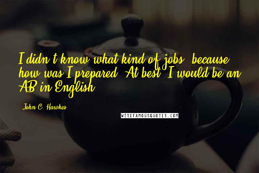 John C. Hawkes Quotes: I didn't know what kind of jobs, because how was I prepared? At best, I would be an AB in English.