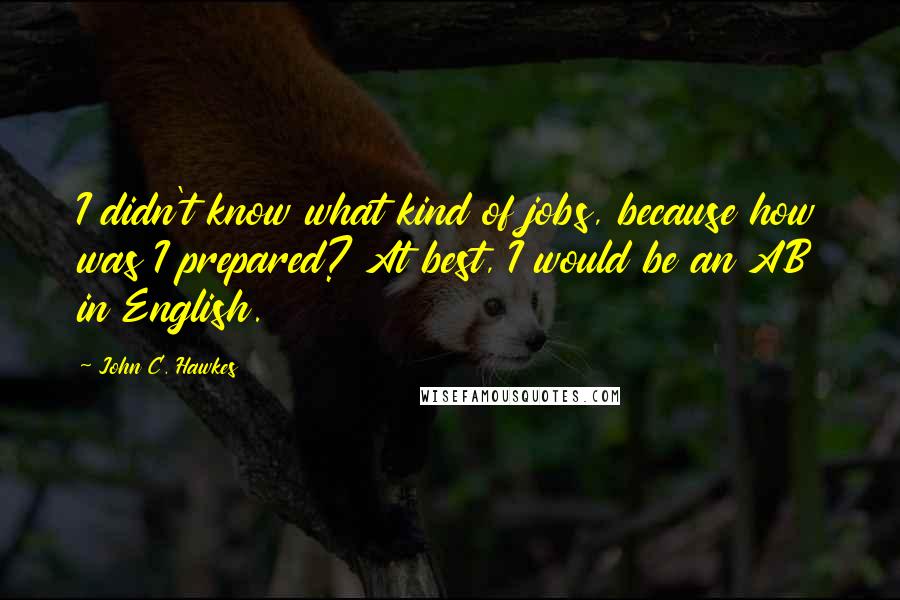 John C. Hawkes Quotes: I didn't know what kind of jobs, because how was I prepared? At best, I would be an AB in English.