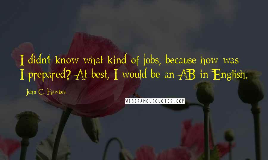 John C. Hawkes Quotes: I didn't know what kind of jobs, because how was I prepared? At best, I would be an AB in English.