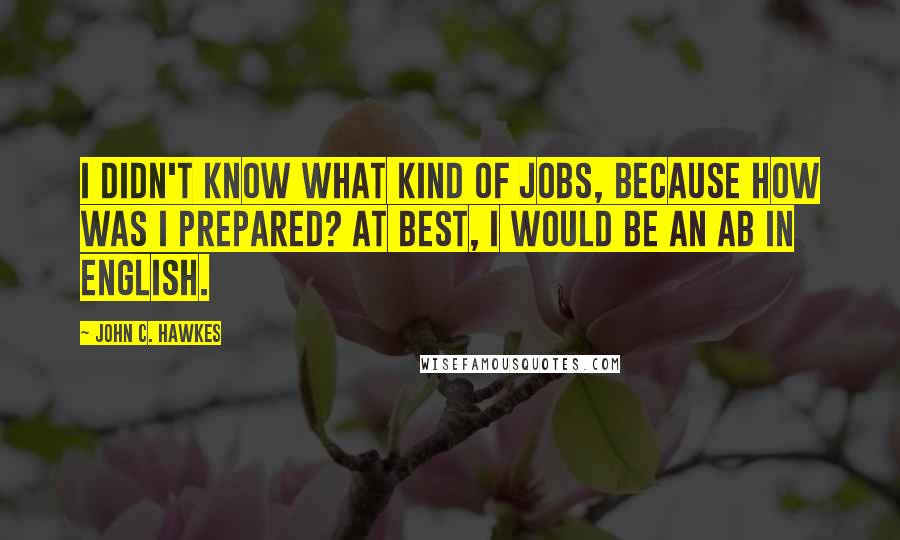 John C. Hawkes Quotes: I didn't know what kind of jobs, because how was I prepared? At best, I would be an AB in English.