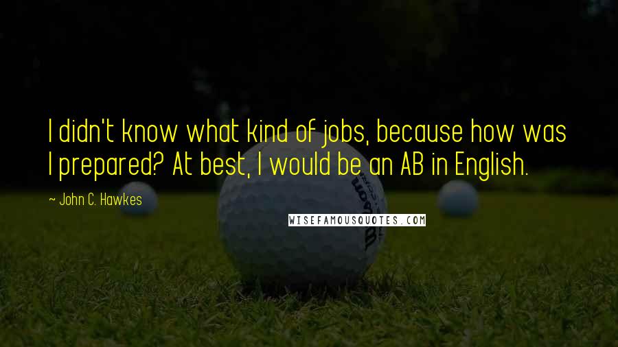 John C. Hawkes Quotes: I didn't know what kind of jobs, because how was I prepared? At best, I would be an AB in English.