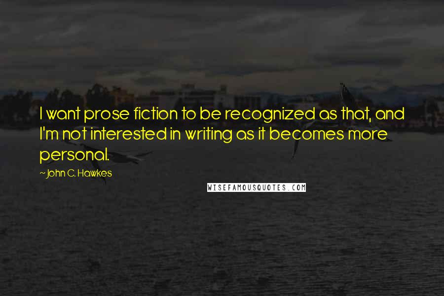 John C. Hawkes Quotes: I want prose fiction to be recognized as that, and I'm not interested in writing as it becomes more personal.