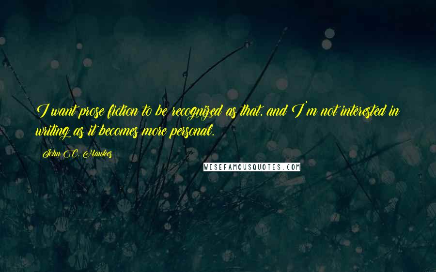 John C. Hawkes Quotes: I want prose fiction to be recognized as that, and I'm not interested in writing as it becomes more personal.