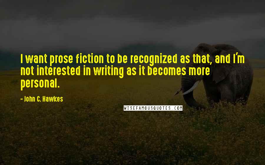 John C. Hawkes Quotes: I want prose fiction to be recognized as that, and I'm not interested in writing as it becomes more personal.