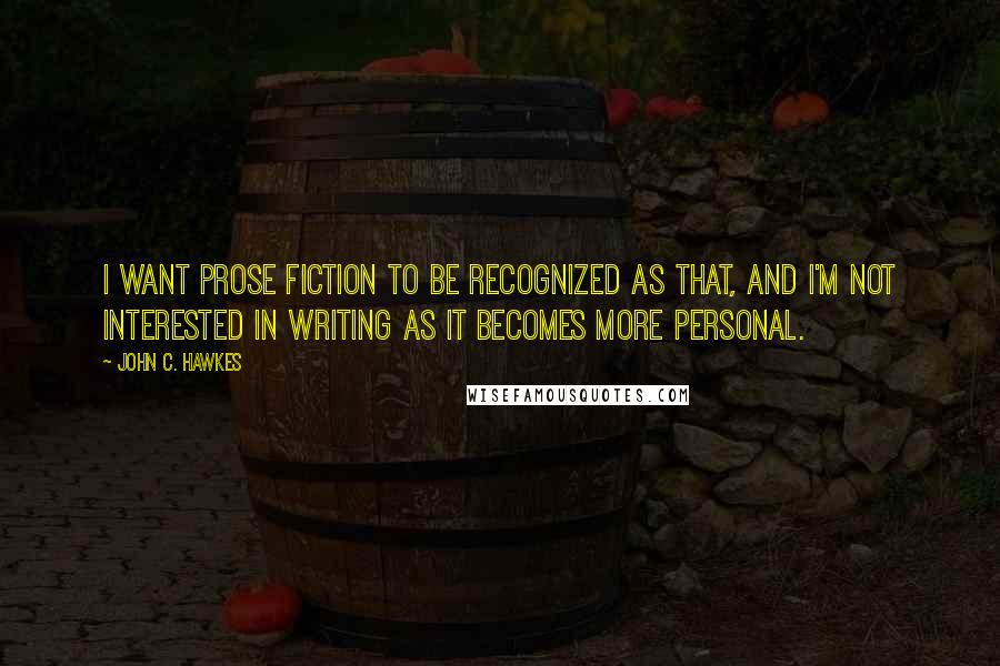 John C. Hawkes Quotes: I want prose fiction to be recognized as that, and I'm not interested in writing as it becomes more personal.