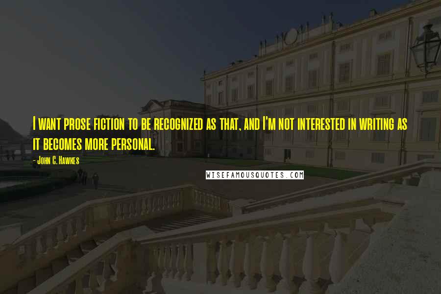 John C. Hawkes Quotes: I want prose fiction to be recognized as that, and I'm not interested in writing as it becomes more personal.