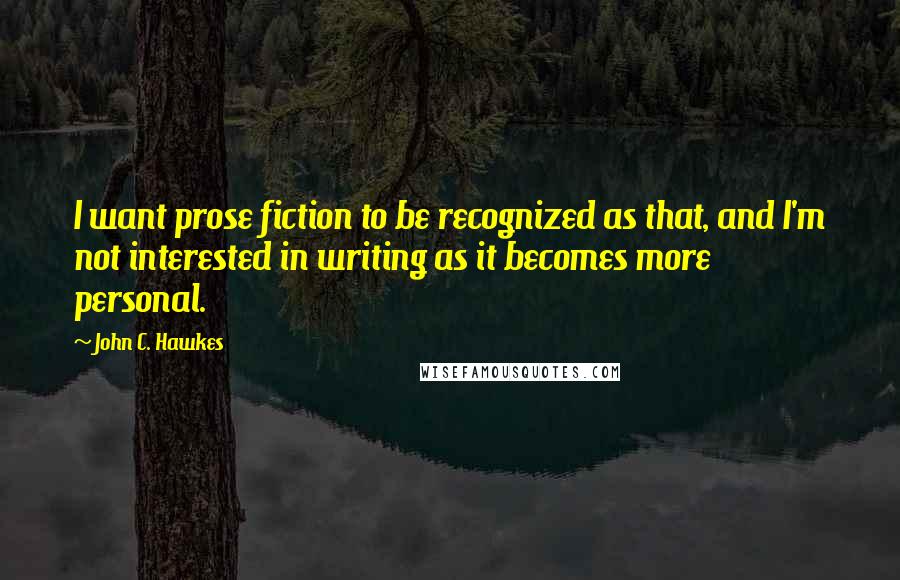 John C. Hawkes Quotes: I want prose fiction to be recognized as that, and I'm not interested in writing as it becomes more personal.