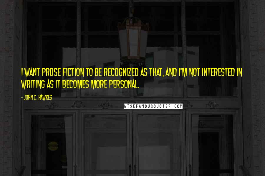 John C. Hawkes Quotes: I want prose fiction to be recognized as that, and I'm not interested in writing as it becomes more personal.