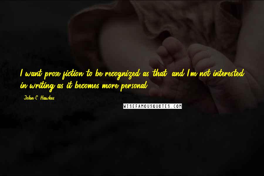 John C. Hawkes Quotes: I want prose fiction to be recognized as that, and I'm not interested in writing as it becomes more personal.