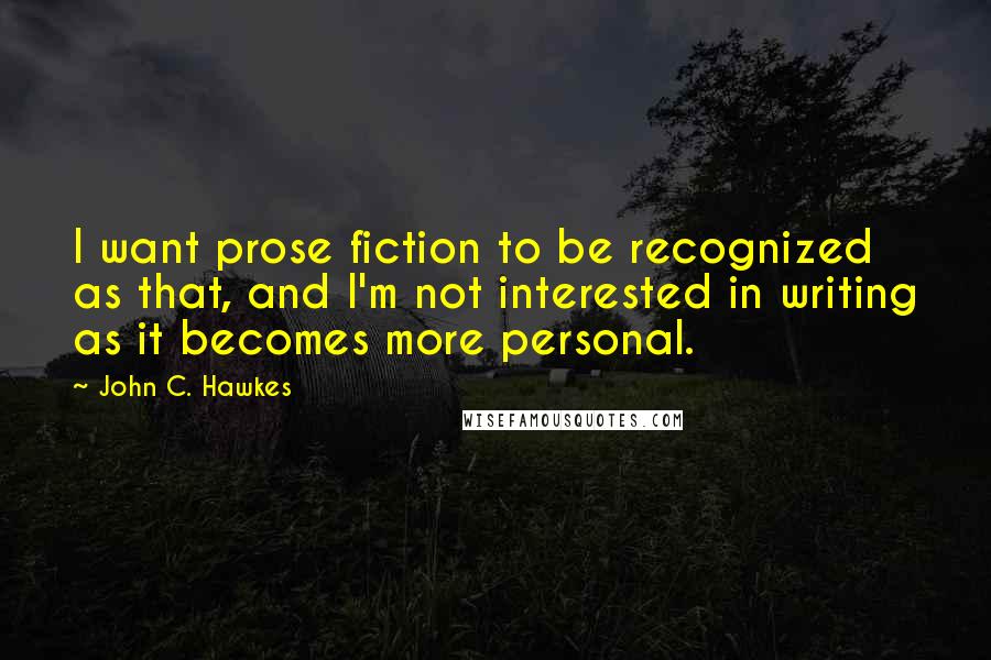 John C. Hawkes Quotes: I want prose fiction to be recognized as that, and I'm not interested in writing as it becomes more personal.