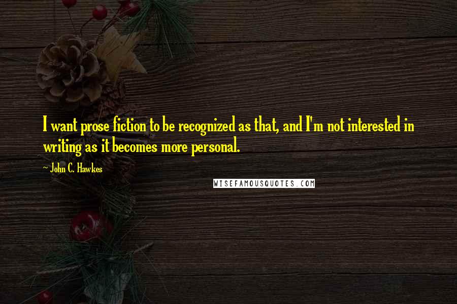 John C. Hawkes Quotes: I want prose fiction to be recognized as that, and I'm not interested in writing as it becomes more personal.