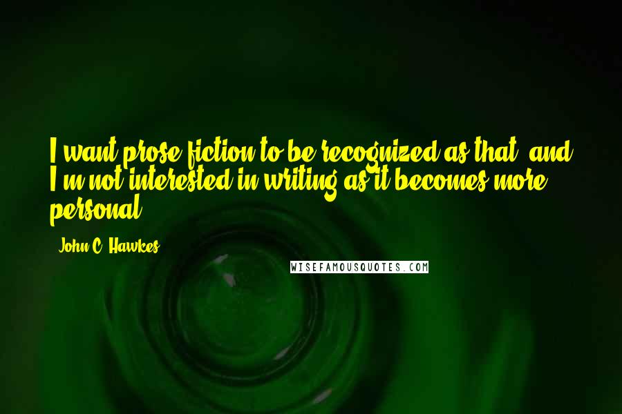 John C. Hawkes Quotes: I want prose fiction to be recognized as that, and I'm not interested in writing as it becomes more personal.