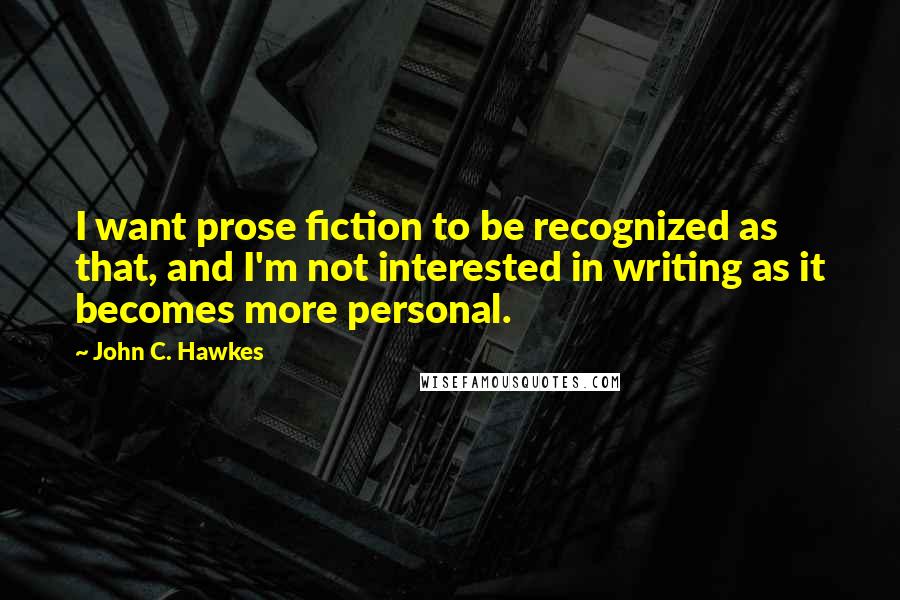John C. Hawkes Quotes: I want prose fiction to be recognized as that, and I'm not interested in writing as it becomes more personal.