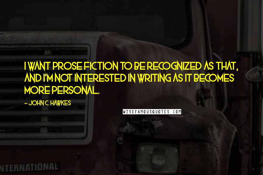 John C. Hawkes Quotes: I want prose fiction to be recognized as that, and I'm not interested in writing as it becomes more personal.