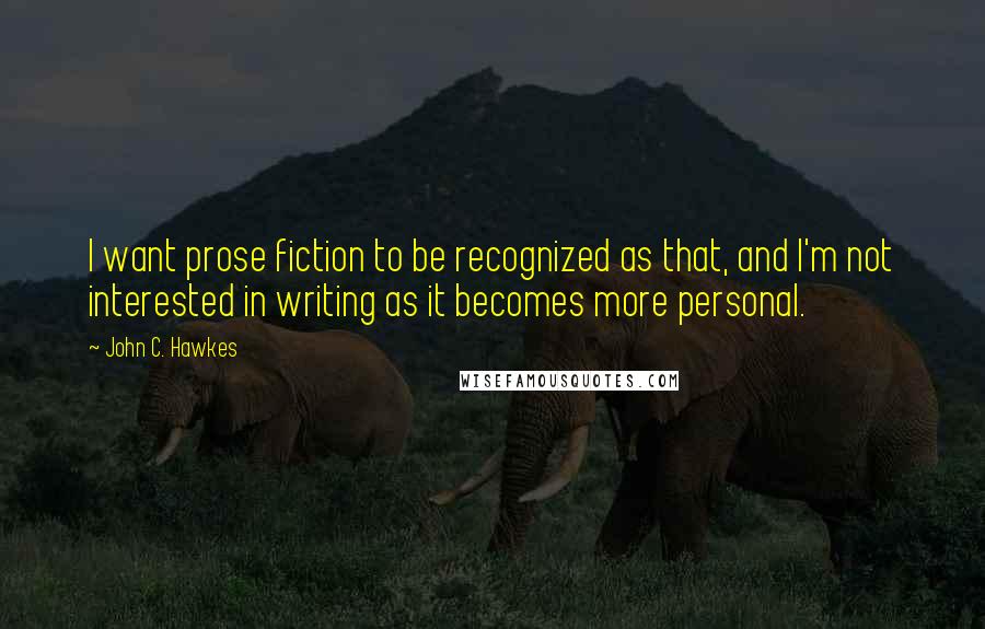 John C. Hawkes Quotes: I want prose fiction to be recognized as that, and I'm not interested in writing as it becomes more personal.