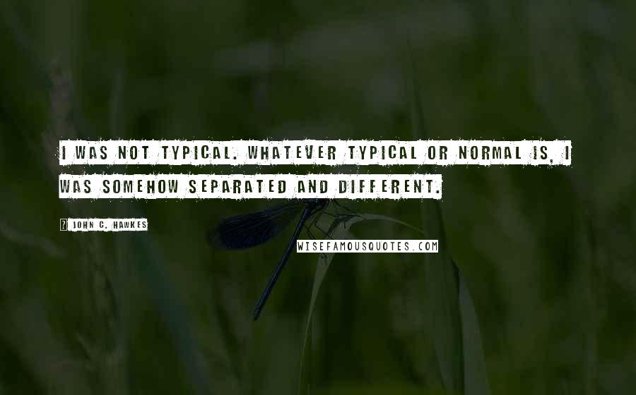 John C. Hawkes Quotes: I was not typical. Whatever typical or normal is, I was somehow separated and different.