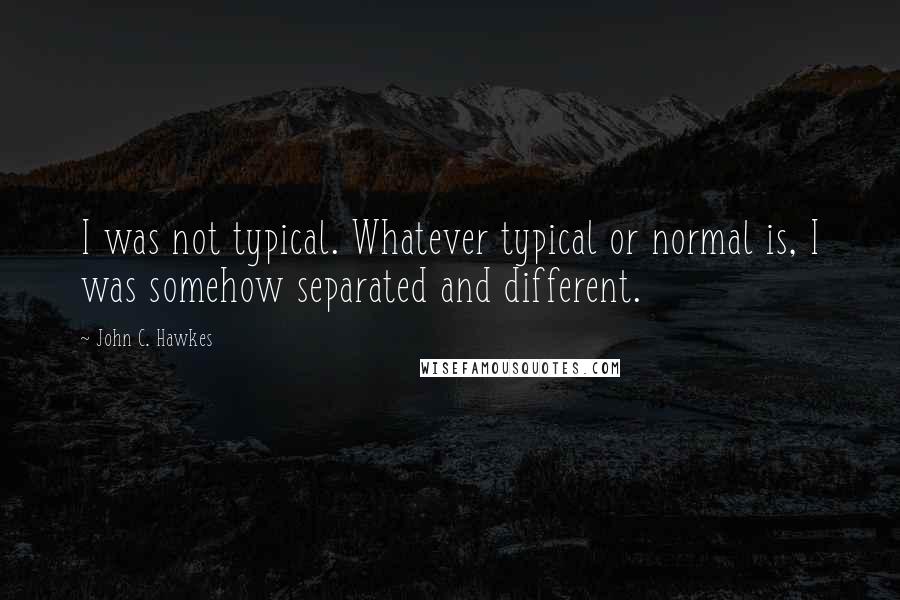 John C. Hawkes Quotes: I was not typical. Whatever typical or normal is, I was somehow separated and different.