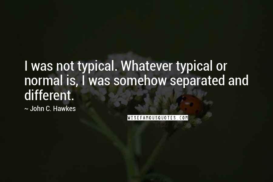 John C. Hawkes Quotes: I was not typical. Whatever typical or normal is, I was somehow separated and different.