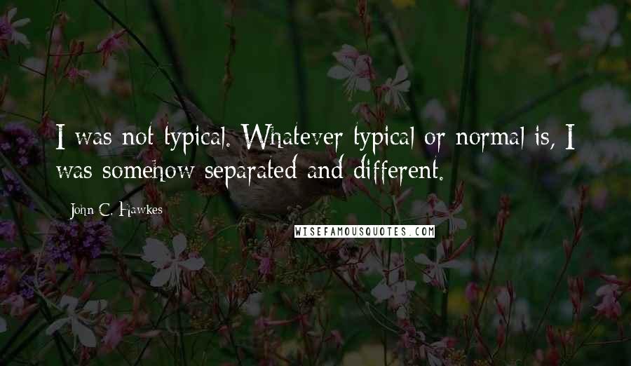 John C. Hawkes Quotes: I was not typical. Whatever typical or normal is, I was somehow separated and different.