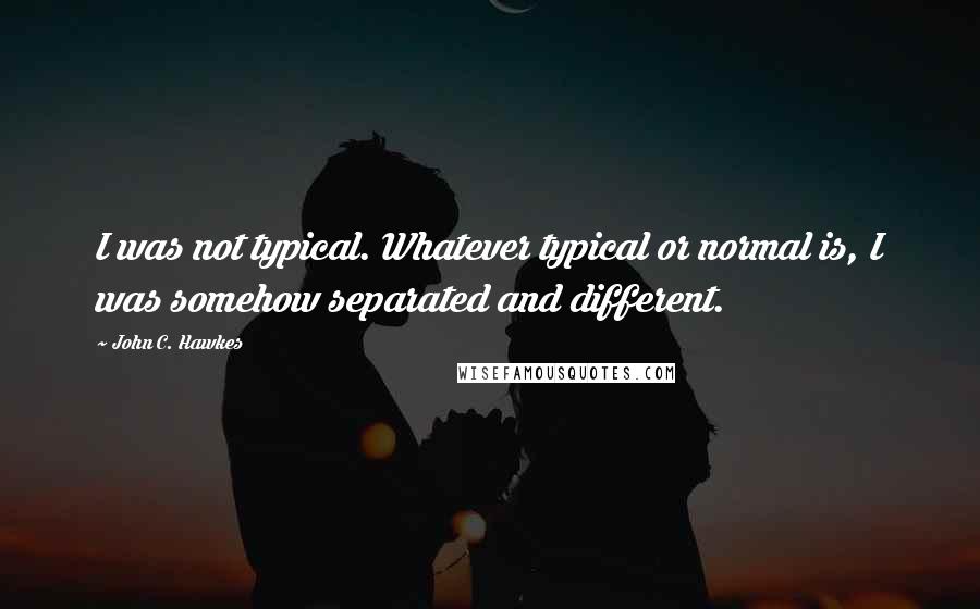 John C. Hawkes Quotes: I was not typical. Whatever typical or normal is, I was somehow separated and different.