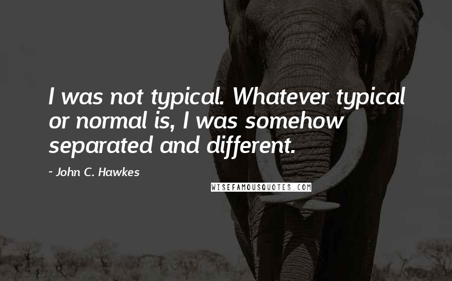 John C. Hawkes Quotes: I was not typical. Whatever typical or normal is, I was somehow separated and different.