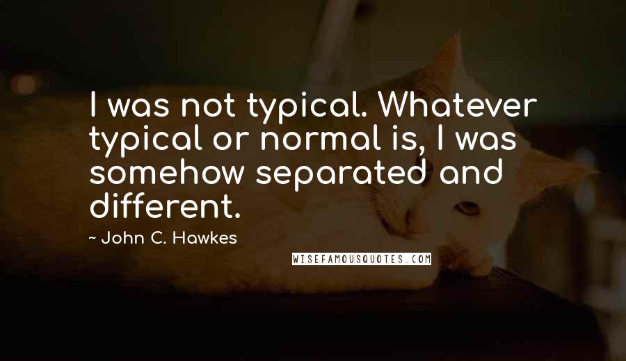 John C. Hawkes Quotes: I was not typical. Whatever typical or normal is, I was somehow separated and different.