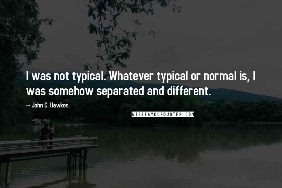 John C. Hawkes Quotes: I was not typical. Whatever typical or normal is, I was somehow separated and different.