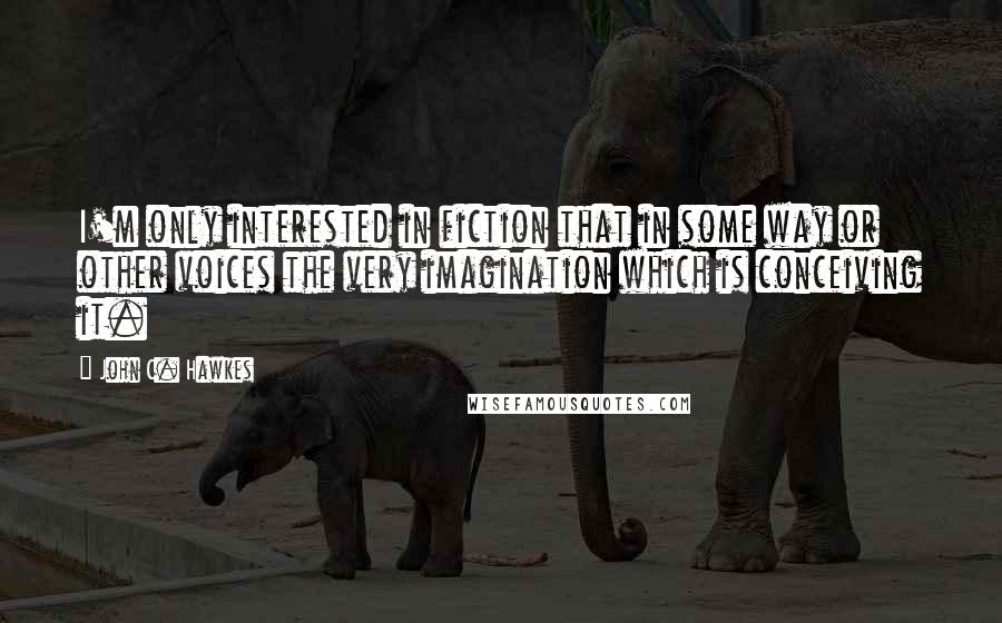 John C. Hawkes Quotes: I'm only interested in fiction that in some way or other voices the very imagination which is conceiving it.