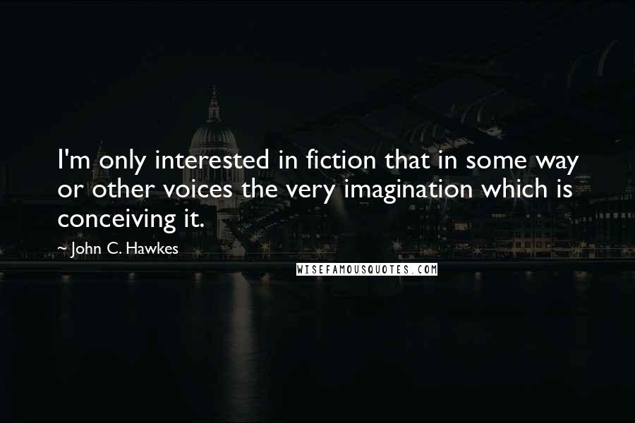 John C. Hawkes Quotes: I'm only interested in fiction that in some way or other voices the very imagination which is conceiving it.