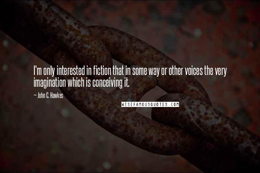 John C. Hawkes Quotes: I'm only interested in fiction that in some way or other voices the very imagination which is conceiving it.