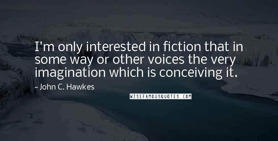 John C. Hawkes Quotes: I'm only interested in fiction that in some way or other voices the very imagination which is conceiving it.