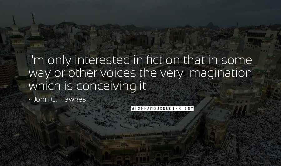 John C. Hawkes Quotes: I'm only interested in fiction that in some way or other voices the very imagination which is conceiving it.