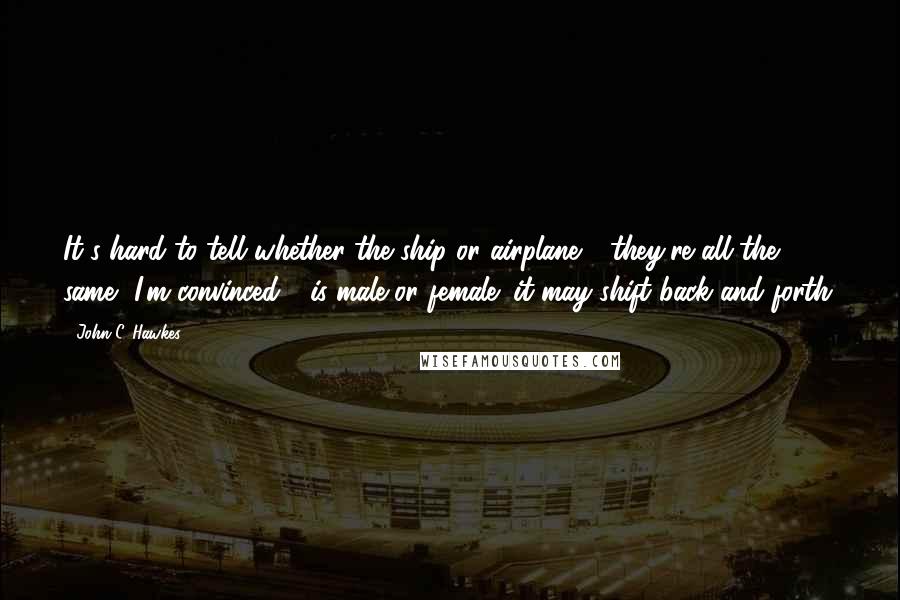 John C. Hawkes Quotes: It's hard to tell whether the ship or airplane - they're all the same, I'm convinced - is male or female; it may shift back and forth.