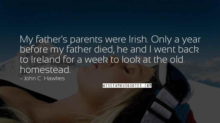 John C. Hawkes Quotes: My father's parents were Irish. Only a year before my father died, he and I went back to Ireland for a week to look at the old homestead.